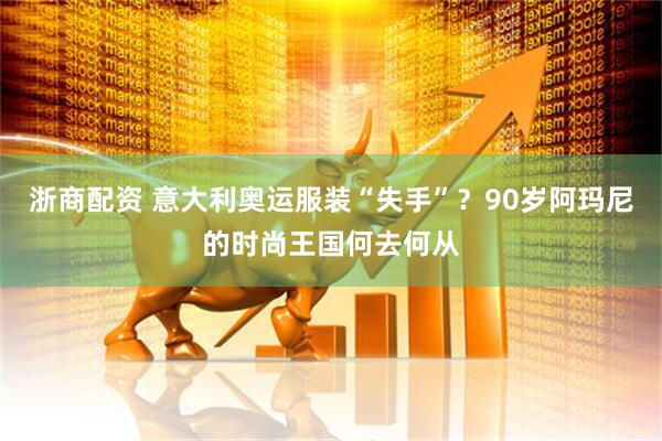 浙商配资 意大利奥运服装“失手”？90岁阿玛尼的时尚王国何去何从