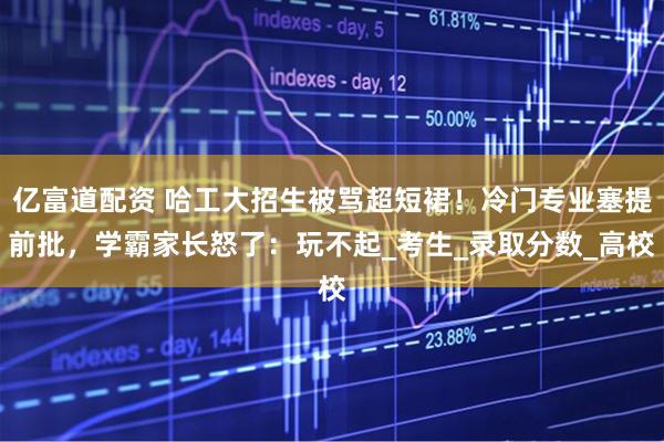 亿富道配资 哈工大招生被骂超短裙！冷门专业塞提前批，学霸家长怒了：玩不起_考生_录取分数_高校