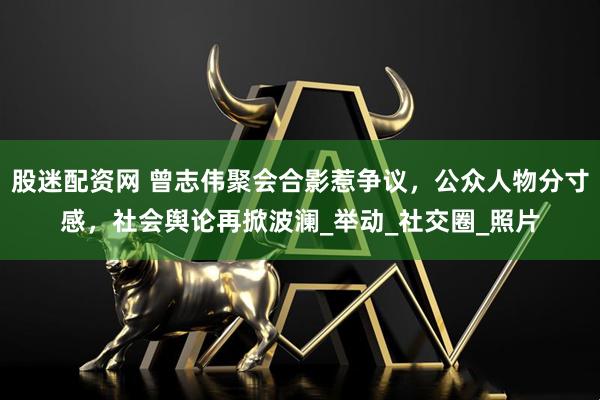 股迷配资网 曾志伟聚会合影惹争议，公众人物分寸感，社会舆论再掀波澜_举动_社交圈_照片