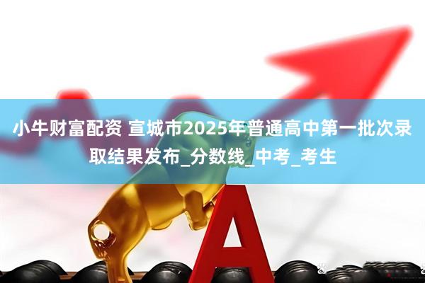 小牛财富配资 宣城市2025年普通高中第一批次录取结果发布_分数线_中考_考生
