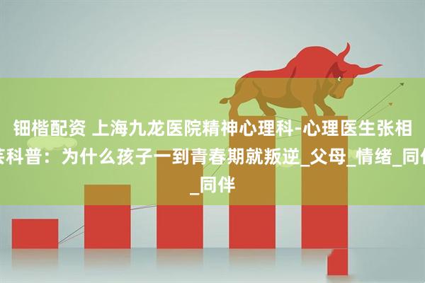 钿楷配资 上海九龙医院精神心理科-心理医生张相芸科普：为什么孩子一到青春期就叛逆_父母_情绪_同伴