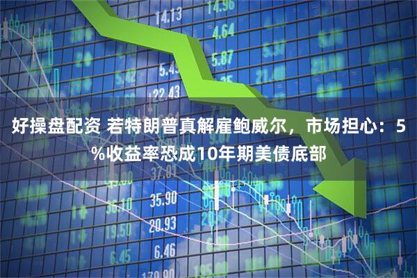 好操盘配资 若特朗普真解雇鲍威尔，市场担心：5%收益率恐成10年期美债底部