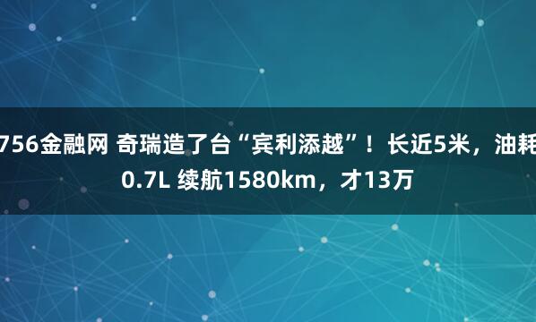 756金融网 奇瑞造了台“宾利添越”！长近5米，油耗0.7L 续航1580km，才13万