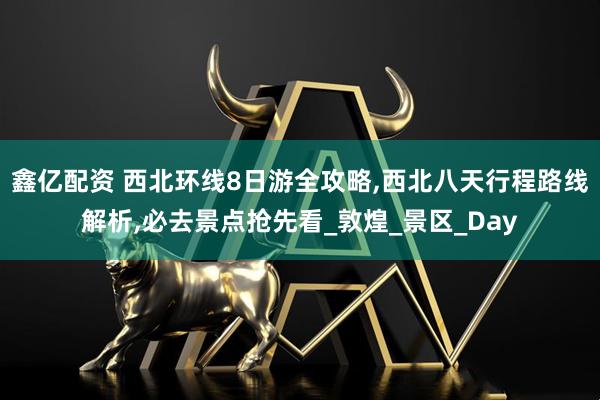 鑫亿配资 西北环线8日游全攻略,西北八天行程路线解析,必去景点抢先看_敦煌_景区_Day