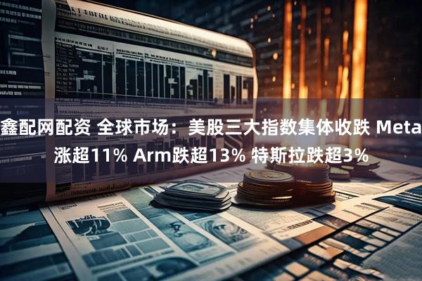 鑫配网配资 全球市场：美股三大指数集体收跌 Meta涨超11% Arm跌超13% 特斯拉跌超3%