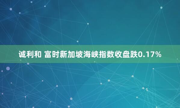 诚利和 富时新加坡海峡指数收盘跌0.17%