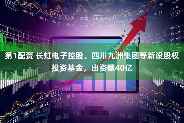 第1配资 长虹电子控股、四川九洲集团等新设股权投资基金，出资额40亿