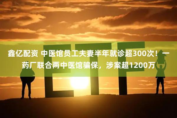 鑫亿配资 中医馆员工夫妻半年就诊超300次！一药厂联合两中医馆骗保，涉案超1200万