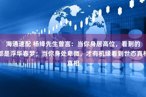 海通速配 杨绛先生曾言：当你身居高位，看到的都是浮华春梦；当你身处卑微，才有机缘看到世态真相