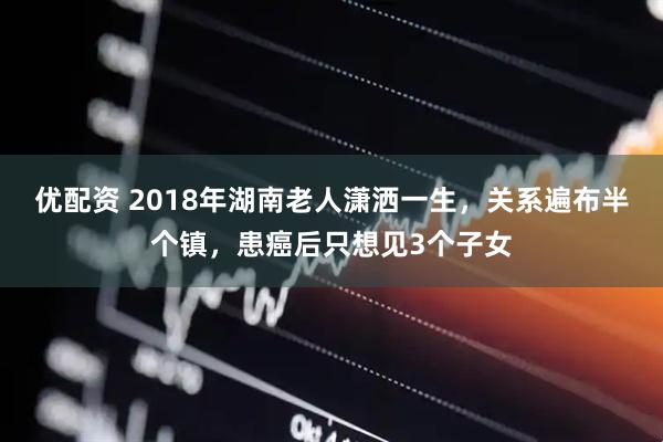 优配资 2018年湖南老人潇洒一生，关系遍布半个镇，患癌后只想见3个子女