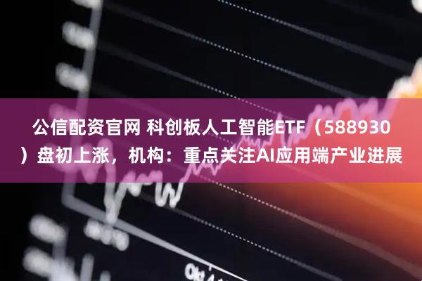 公信配资官网 科创板人工智能ETF（588930）盘初上涨，机构：重点关注AI应用端产业进展