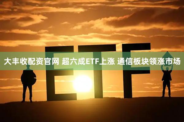 大丰收配资官网 超六成ETF上涨 通信板块领涨市场