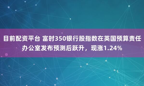 目前配资平台 富时350银行股指数在英国预算责任办公室发布预测后跃升，现涨1.24%