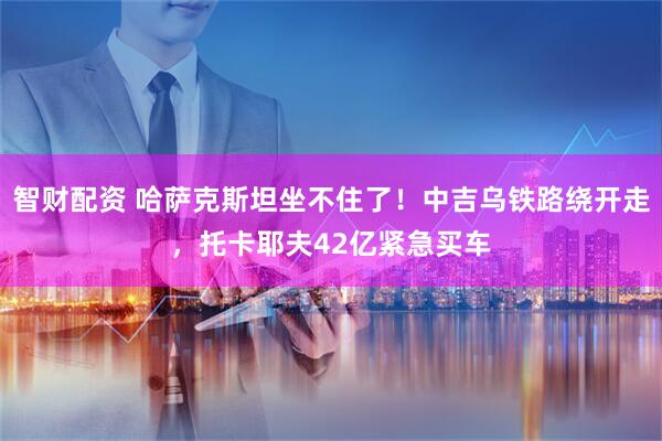 智财配资 哈萨克斯坦坐不住了！中吉乌铁路绕开走，托卡耶夫42亿紧急买车
