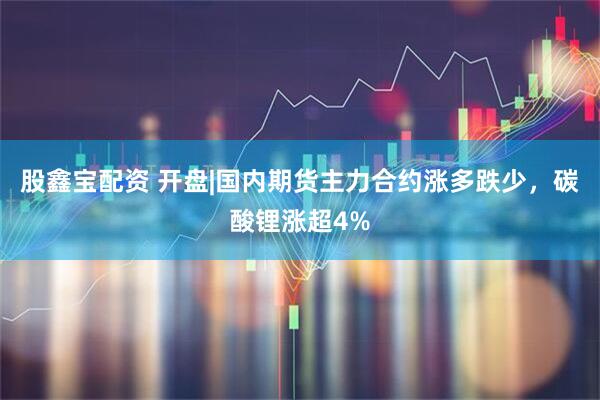 股鑫宝配资 开盘|国内期货主力合约涨多跌少，碳酸锂涨超4%