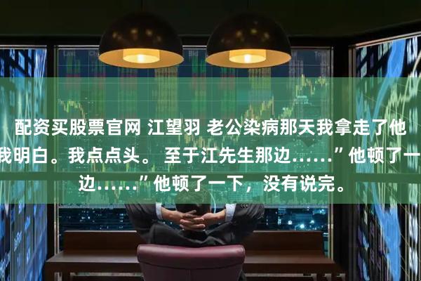 配资买股票官网 江望羽 老公染病那天我拿走了他的整个江氏 “我明白。我点点头。 至于江先生那边……”他顿了一下，没有说完。