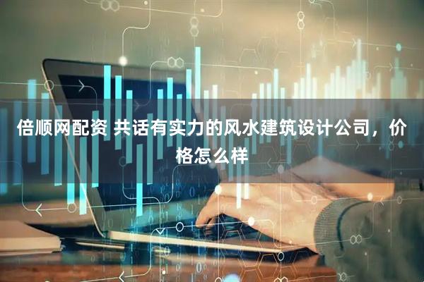 倍顺网配资 共话有实力的风水建筑设计公司，价格怎么样