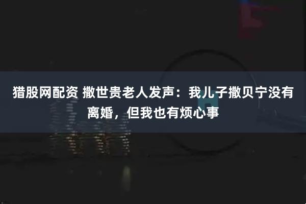 猎股网配资 撒世贵老人发声：我儿子撒贝宁没有离婚，但我也有烦心事
