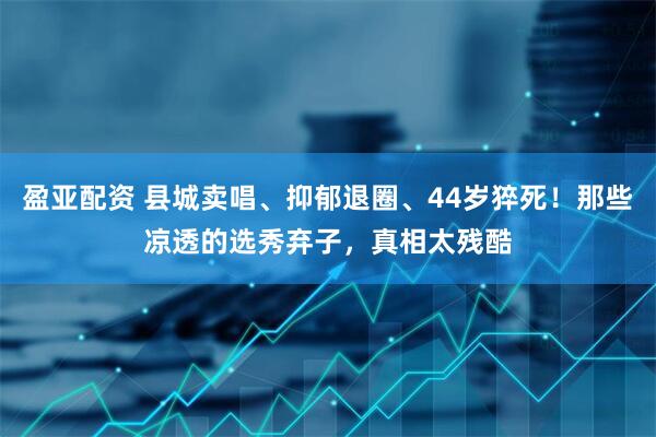 盈亚配资 县城卖唱、抑郁退圈、44岁猝死！那些凉透的选秀弃子，真相太残酷