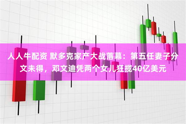 人人牛配资 默多克家产大战落幕：第五任妻子分文未得，邓文迪凭两个女儿狂揽40亿美元